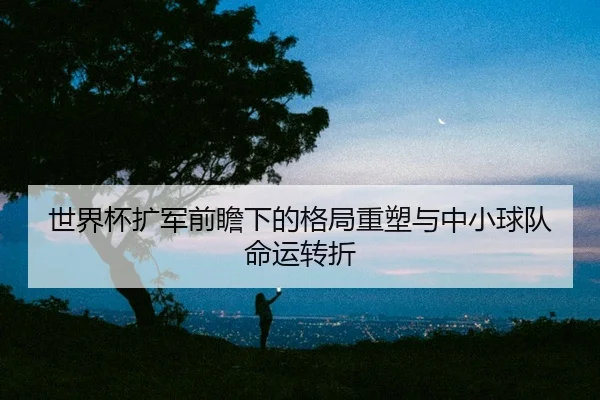 世界杯扩军前瞻下的格局重塑与中小球队命运转折