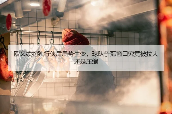 欧文续约独行侠后局势生变，球队争冠窗口究竟被拉大还是压缩